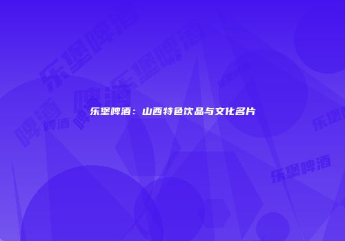 乐堡啤酒：山西特色饮品与文化名片