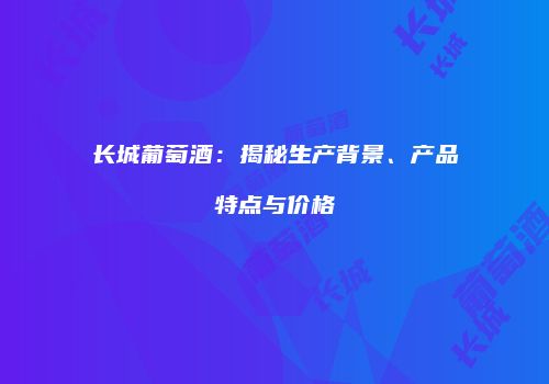 长城葡萄酒：揭秘生产背景、产品特点与价格