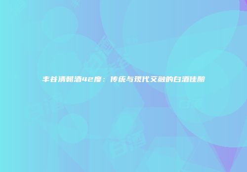 丰谷清朝酒42度：传统与现代交融的白酒佳酿