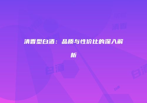 清香型白酒：品质与性价比的深入解析