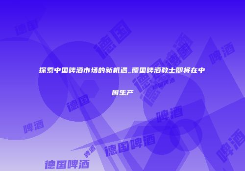 探索中国啤酒市场的新机遇_德国啤酒教士即将在中国生产