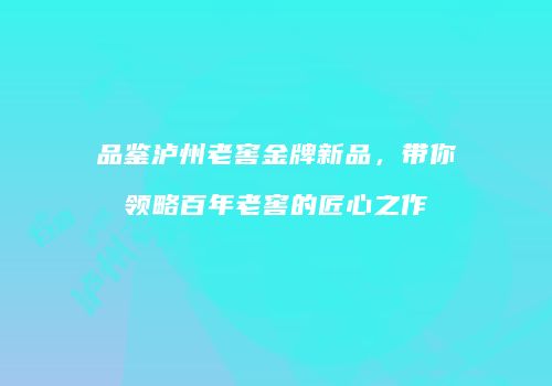 品鉴泸州老窖金牌新品，带你领略百年老窖的匠心之作