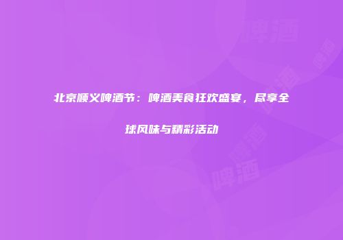 北京顺义啤酒节：啤酒美食狂欢盛宴，尽享全球风味与精彩活动