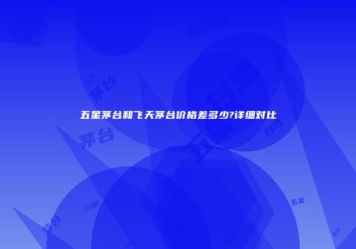 五星茅台和飞天茅台价格差多少?详细对比