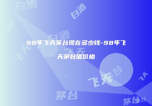 98年飞天茅台现在多少钱-98年飞天茅台酒价格