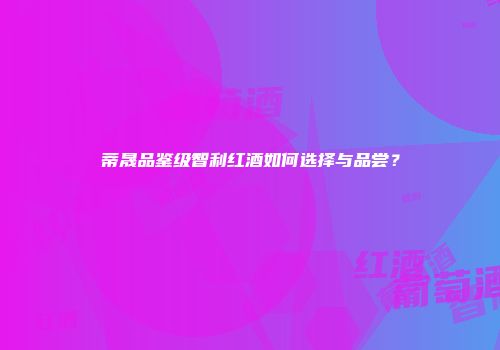 蒂晟品鉴级智利红酒如何选择与品尝？