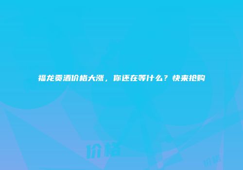 福龙贡酒价格大涨，你还在等什么？快来抢购