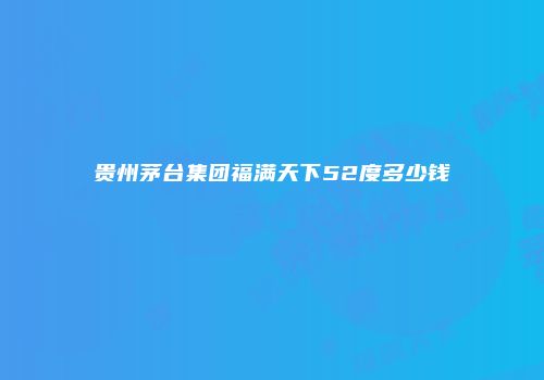 贵州茅台集团福满天下52度多少钱