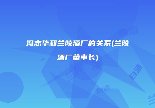 冯志华和兰陵酒厂的关系(兰陵酒厂董事长)