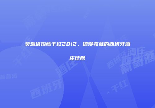 莫瑞塔珍藏干红2012，值得收藏的西班牙酒庄佳酿
