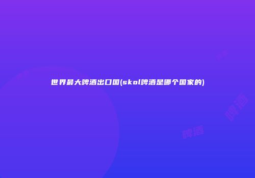 世界最大啤酒出口国(skol啤酒是哪个国家的)