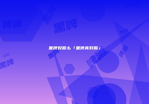 黑啤好喝么「黑啤真好喝」