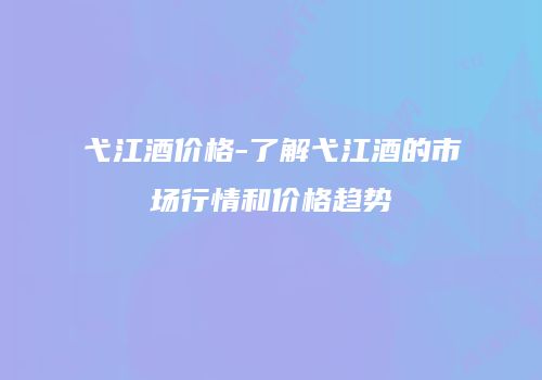 弋江酒价格-了解弋江酒的市场行情和价格趋势