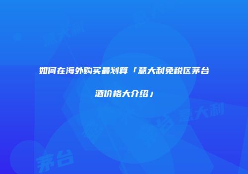 如何在海外购买最划算「意大利免税区茅台酒价格大介绍」