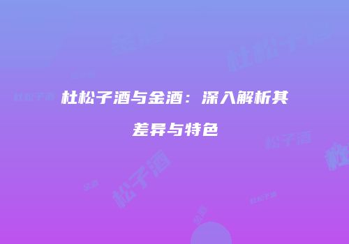杜松子酒与金酒：深入解析其差异与特色
