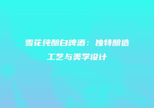 雪花纯酿白啤酒：独特酿造工艺与美学设计