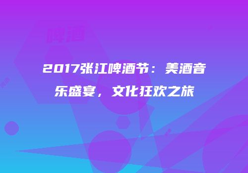 2017张江啤酒节：美酒音乐盛宴，文化狂欢之旅