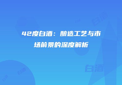 42度白酒：酿造工艺与市场前景的深度解析