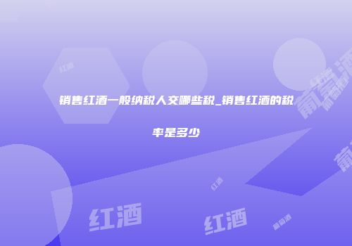 销售红酒一般纳税人交哪些税_销售红酒的税率是多少