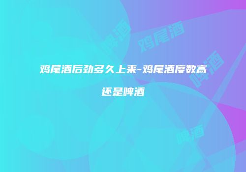 鸡尾酒后劲多久上来-鸡尾酒度数高还是啤酒