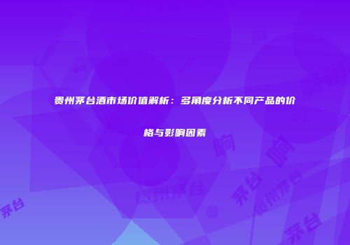 贵州茅台酒市场价值解析：多角度分析不同产品的价格与影响因素