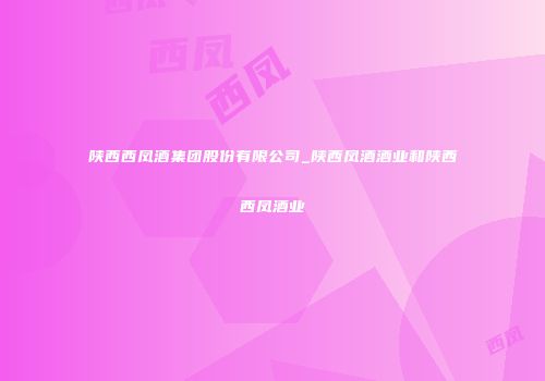 陕西西凤酒集团股份有限公司_陕西凤酒酒业和陕西西凤酒业