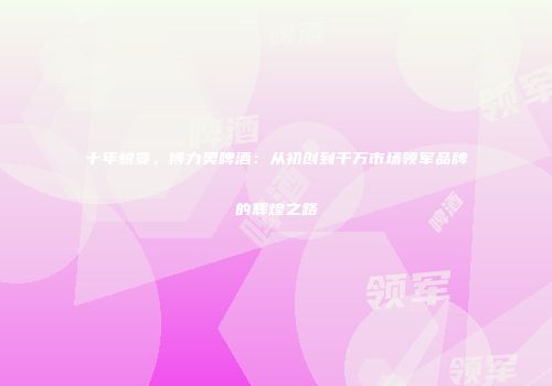 十年蜕变，博力奥啤酒：从初创到千万市场领军品牌的辉煌之路