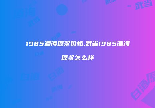 1985酒海原浆价格,武当1985酒海原浆怎么样