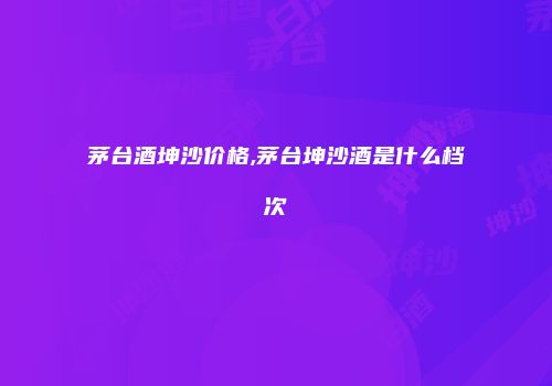 茅台酒坤沙价格,茅台坤沙酒是什么档次