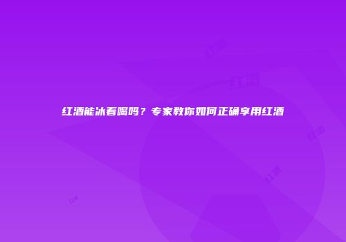 红酒能冰着喝吗？专家教你如何正确享用红酒