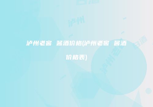 泸州老窖 酱酒价格(泸州老窖 酱酒价格表)