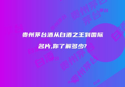 贵州茅台酒从白酒之王到国际名片,你了解多少?