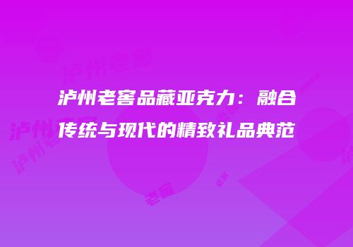 泸州老窖品藏亚克力：融合传统与现代的精致礼品典范