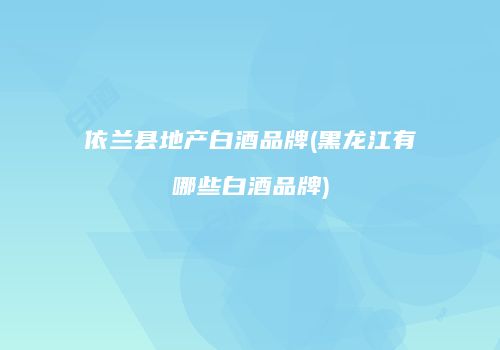 依兰县地产白酒品牌(黑龙江有哪些白酒品牌)