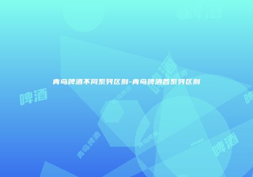 青岛啤酒不同系列区别-青岛啤酒各系列区别