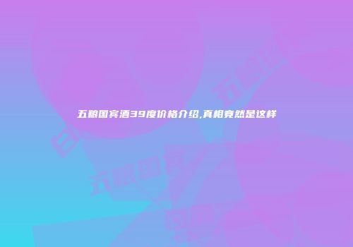 五粮国宾酒39度价格介绍,真相竟然是这样