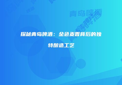 探秘青岛啤酒：金色麦香背后的独特酿造工艺