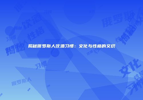揭秘俄罗斯人饮酒习惯：文化与性格的交织