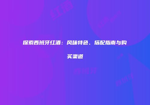 探索西班牙红酒：风味特色、搭配指南与购买渠道