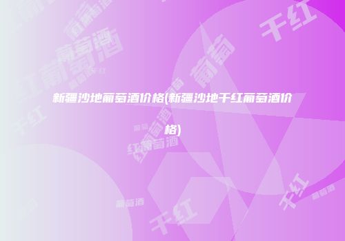 新疆沙地葡萄酒价格(新疆沙地干红葡萄酒价格)