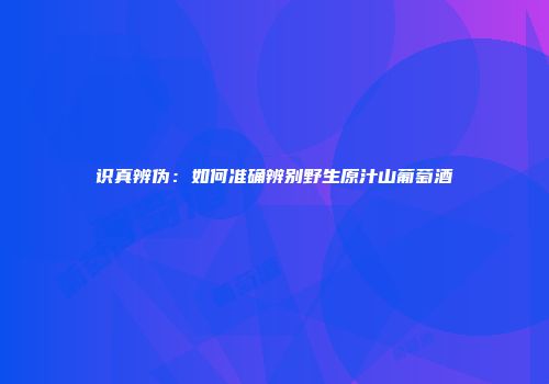 识真辨伪：如何准确辨别野生原汁山葡萄酒
