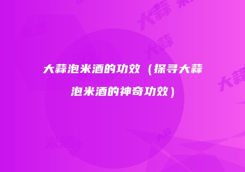 大蒜泡米酒的功效（探寻大蒜泡米酒的神奇功效）