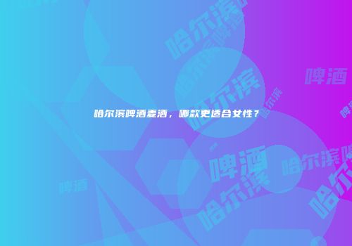 哈尔滨啤酒麦酒，哪款更适合女性？