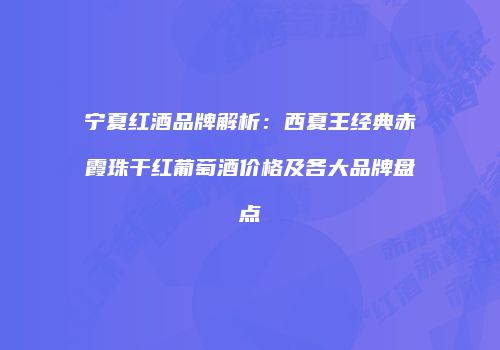 宁夏红酒品牌解析：西夏王经典赤霞珠干红葡萄酒价格及各大品牌盘点