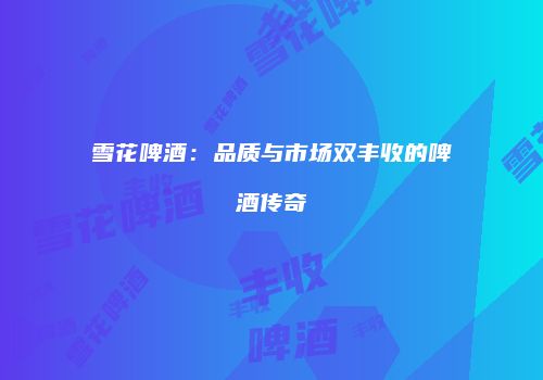 雪花啤酒：品质与市场双丰收的啤酒传奇