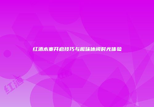 红酒木塞开启技巧与趣味休闲时光体验