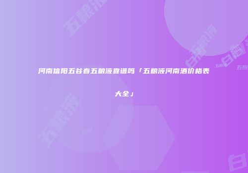 河南信阳五谷春五粮液靠谱吗「五粮液河南酒价格表大全」