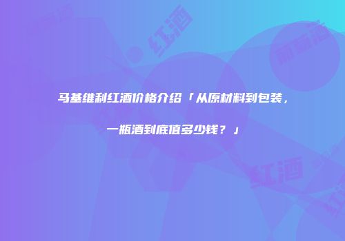 马基维利红酒价格介绍「从原材料到包装，一瓶酒到底值多少钱？」
