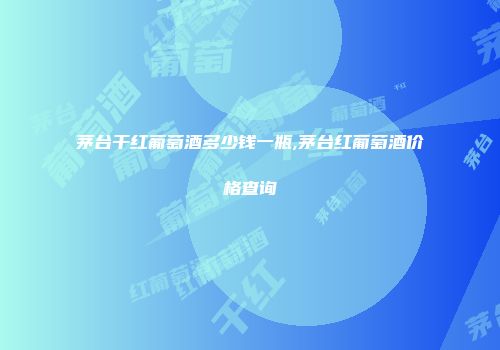 茅台干红葡萄酒多少钱一瓶,茅台红葡萄酒价格查询