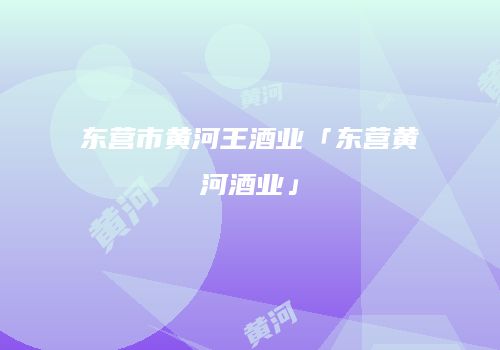 东营市黄河王酒业「东营黄河酒业」